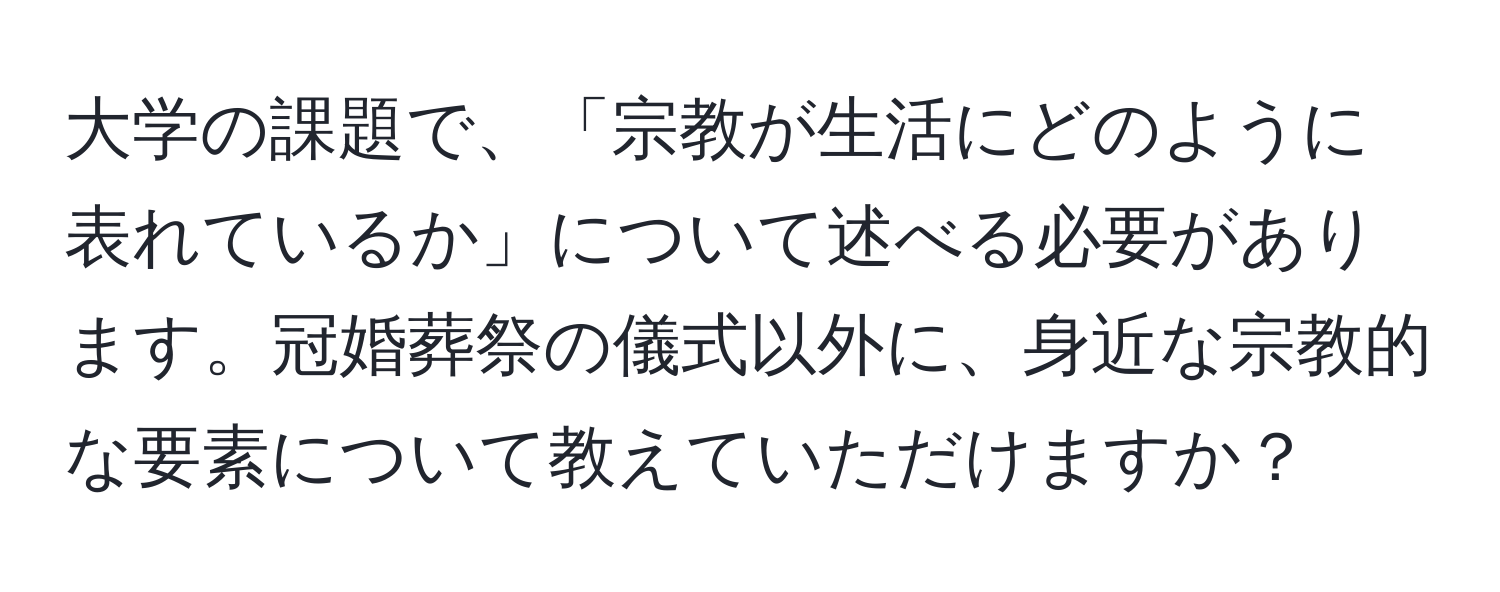 大学の課題で、「宗教が生活にどのように表れているか」について述べる必要があります。冠婚葬祭の儀式以外に、身近な宗教的な要素について教えていただけますか？