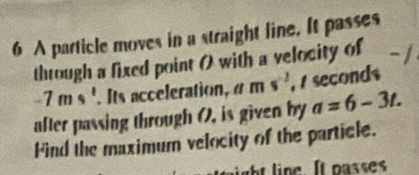 A particle moves in a straight line. It passes 
through a fixed point 0 with a velocity of
-7ms^1. Its acceleration, ams^(-2) , / seconds 
after passing through (). is given by a=6-3t. 
Find the maximum velocity of the particle.