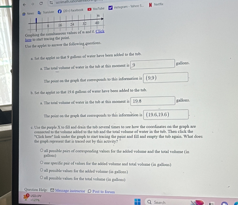 ucrimath. rationalreasor
News Transiate (20+) Facebook YouTube instagram - Yahoo S... Netflix
n
8 16 24 32 40
Graphing the simultaneous values of n and t. Click
here to start tracing the point.
Use the applet to answer the following questions.
a. Set the applet so that 9 gallons of water have been added to the tub.
a. The total volume of water in the tub at this moment is _ 9 gallons.
The point on the graph that corresponds to this information is (9,9)
b. Set the applet so that 19.6 gallons of water have been added to the tub.
a. The total volume of water in the tub at this moment is 19.6 gallons.
The point on the graph that corresponds to this information is (19.6,19.6)
c. Use the purple X to fill and drain the tub several times to see how the coordinates on the graph are
connected to the volume added to the tub and the total volume of water in the tub. Then click the
"Click here" link under the graph to start tracing the point and fill and empty the tub again. What does
the graph represent that is traced out by this activity?
all possible pairs of corresponding values for the added volume and the total volume (in
gallons)
one specific pair of values for the added volume and total volume (in gallons)
all possible values for the added volume (in gallons)
all possible values for the total volume (in gallons)
Question Help: Message instructor Ω Post to forum
USD/JPY
+1.27% Search