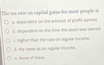 The tax rate on capital gains for most people is
a. dependent on the amount of profit earned.
b. dependent on the time the asset was owned.
c. higher than the rate on regular income.
d. the same as on regular income.
e. None of these.