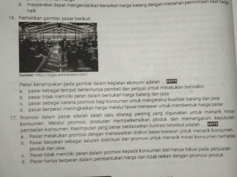 d. masyarakat dapat mengendalikan kenaikan harga barang dengan menahan permintaan saat harga
naik
16. Perhatikan gambar pasar berikut!
Peran kenampakan pada gambar dalam kegiatan ekonomi adalah ,,.. HOTS
a. pasar sebagai tempat bertemunya pembeli dan penjual untuk melakukan transaksi
b. pasar tidak memiliki peran dalam bentukan harga barang dan jasa
c. pasar sebagai sarana promosi bagi konsumen untuk mengetahui kualitas barang dan jasa
d. pasar berperan meningkatkan harga melalui tawar-menawar untuk membentuk harga pasar
17. Promosi dalam pasar adalah salah satu strategi penting yang digunakan untuk menarik minat
konsumen. Melalui promosi, produsen memperkenalkan produk dan memengarühi keputusan
pembelian konsumen. Kesimpulan yang benar berdasarkan ilustrasi tersebut adalah HOTS
a. Pasar melakukan promosi dengan menawarkan diskon besar-besaran untuk menarik konsumen.
b. Pasar berperan sebagai saluran distribusi dan promosi untuk menarik minat konsumen terhadap
produk dan jasa.
c. Pasar tidak memiliki peran dalam promosi kepada konsumen dan hanya fokus pada penjualan.
d. Pasar hanya berperan dalam pembentukan harga dan tidak terkait dengan promosi produk.