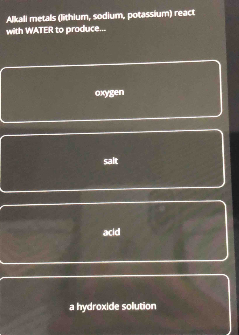 Alkali metals (lithium, sodium, potassium) react
with WATER to produce...
oxygen
salt
acid
a hydroxide solution