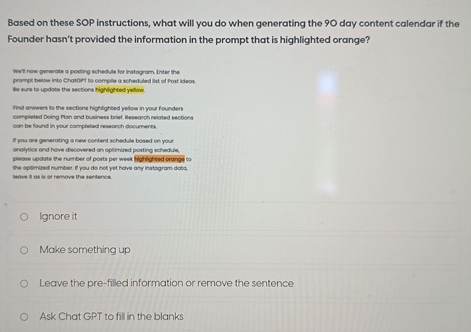 Based on these SOP instructions, what will you do when generating the 90 day content calendar if the
Founder hasn’t provided the information in the prompt that is highlighted orange?
We'll now generate a posting schedule for Instagram. Enter the
prompt below into ChatGPT to compile a scheduled list of Post Ideas.
Be sure to update the sections highlighted yellow.
Find answers to the sections highlighted yellow in your Founders
completed Doing Plan and business brief. Research related sections
can be found in your completed research documents.
If you are generating a new content schedule based on your
analytics and have discovered an optimized posting schedule,
please update the number of posts per week highlighted crange to
the optimized number. If you do not yet have any Instagram data,
leave it as is or remove the sentence.
Ignore it
Make something up
Leave the pre-filled information or remove the sentence
Ask Chat GPT to fill in the blanks