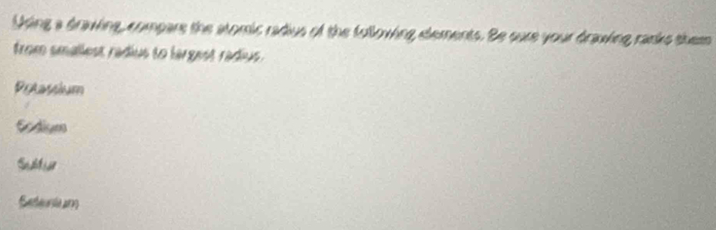 Using a drawing, compare the atomic radius of the folloving elements. Be sure your drawing ranks them
from smallest radius to largest radius .
Potassium
Scdism
Sebliar
Seeuri an