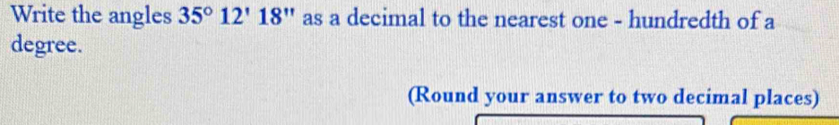 Write the angles 35°12'18'' as a decimal to the nearest one - hundredth of a 
degree. 
(Round your answer to two decimal places)