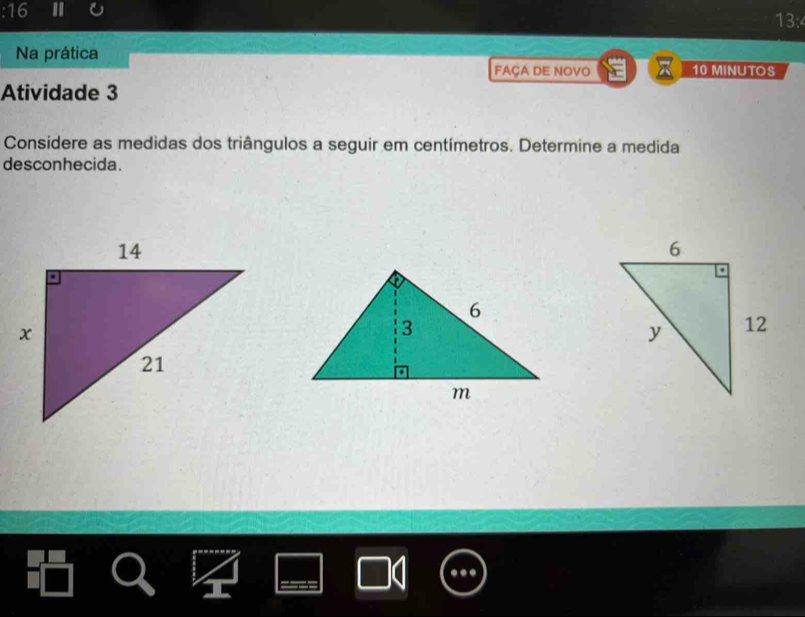 13:4 
Na prática 
FAÇA DE NOVO x 10 MINUTOS 
Atividade 3 
Considere as medidas dos triângulos a seguir em centímetros. Determine a medida 
desconhecida.