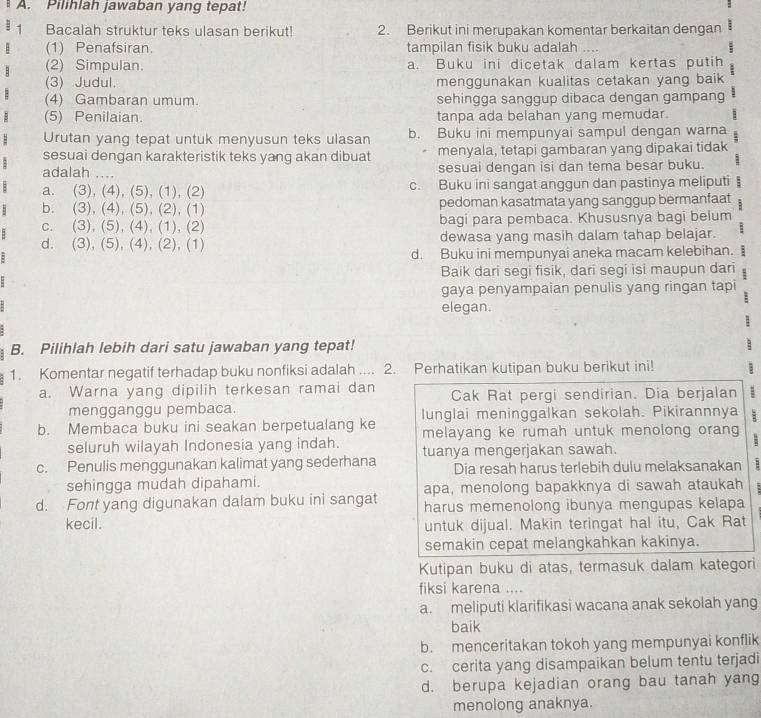 Pilihlah jawaban yang tepat!
Bacalah struktur teks ulasan berikut! 2. Berikut ini merupakan komentar berkaitan dengan
(1) Penafsiran tampilan fisik buku adalah ....
(2) Simpulan. a. Buku ini dicetak dalam kertas putih
(3) Judul. menggunakan kualitas cetakan yang baik
(4) Gambaran umum. sehingga sanggup dibaca dengan gampang
(5) Penilaian. tanpa ada belahan yang memudar.
Urutan yang tepat untuk menyusun teks ulasan b. Buku ini mempunyai sampul dengan warna
sesuai dengan karakteristik teks yang akan dibuat  menyala, tetapi gambaran yang dipakai tidak
adalah .... sesuai dengan isi dan tema besar buku.
a. (3), (4), (5), (1), (2) c. Buku ini sangat anggun dan pastinya meliputi
b. (3), (4), (5), (2), (1) pedoman kasatmata yang sanggup bermanfaat
c. (3), (5), (4), (1), (2) bagi para pembaca. Khususnya bagi belum
d. (3), (5), (4), (2), (1) dewasa yang masih dalam tahap belajar.
d. Buku ini mempunyai aneka macam kelebihan. +
Baik dari segi fisik, dari segi isi maupun dari
gaya penyampaian penulis yang ringan tapi
elegan.
B. Pilihlah lebih dari satu jawaban yang tepat!
1. Komentar negatif terhadap buku nonfiksi adalah .... 2. Perhatikan kutipan buku berikut ini! 1
a. Warna yang dipilih terkesan ramai dan Cak Rat pergi sendirian. Dia berjalan :
mengganggu pembaca.
b. Membaca buku ini seakan berpetualang ke lunglai meninggalkan sekolah. Pikirannnya
seluruh wilayah Indonesia yang indah. melayang ke rumah untuk menolong orang
c. Penulis menggunakan kalimat yang sederhana tuanya mengerjakan sawah.
Dia resah harus terlebih dulu melaksanakan
sehingga mudah dipahami. apa, menolong bapakknya di sawah ataukah
d. Font yang digunakan dalam buku ini sangat harus memenolong ibunya mengupas kelapa
kecil. untuk dijual. Makin teringat hal itu, Cak Rat
semakin cepat melangkahkan kakinya.
Kutipan buku di atas, termasuk dalam kategori
fiksi karena ....
a. meliputi klarifikasi wacana anak sekolah yang
baik
b. menceritakan tokoh yang mempunyai konflik
c. cerita yang disampaikan belum tentu terjadi
d. berupa kejadian orang bau tanah yang
menolong anaknya.