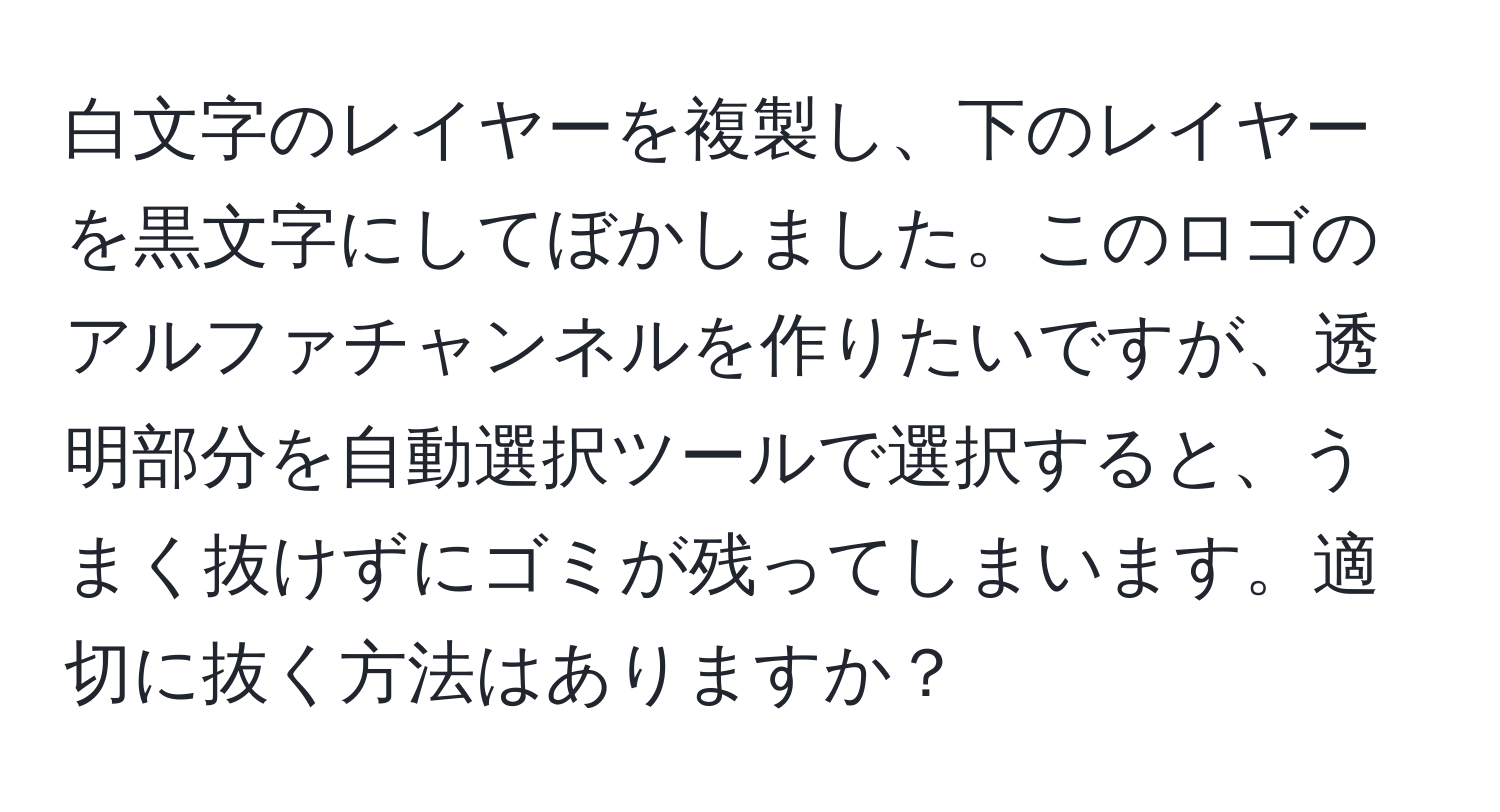 白文字のレイヤーを複製し、下のレイヤーを黒文字にしてぼかしました。このロゴのアルファチャンネルを作りたいですが、透明部分を自動選択ツールで選択すると、うまく抜けずにゴミが残ってしまいます。適切に抜く方法はありますか？