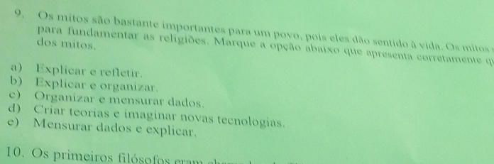 Os mitos são b astante im portantes para um povo, pois e es dão sentido à vida. O mit o 
dos mitos.
para fundamentar as religiões. Marque a opção abaixo que apresenta corretamente que
a) Explicar e refletir.
b) Explicar e organizar.
c) Organizar e mensurar dados.
d) Criar teorias e imaginar novas tecnologias.
e) Mensurar dados e explicar.
10. Os primeiros filósofos cram al