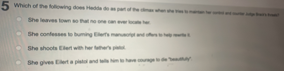 Which of the following does Hedda do as part of the climax when she tries to maintain her control and counter Judge Brack's tveats?
She leaves town so that no one can ever locate her.
She confesses to burning Eilert's manuscript and offers to help rewrite it.
She shoots Eilert with her father's pistol.
She gives Eilert a pistol and tells him to have courage to die "beautifully".