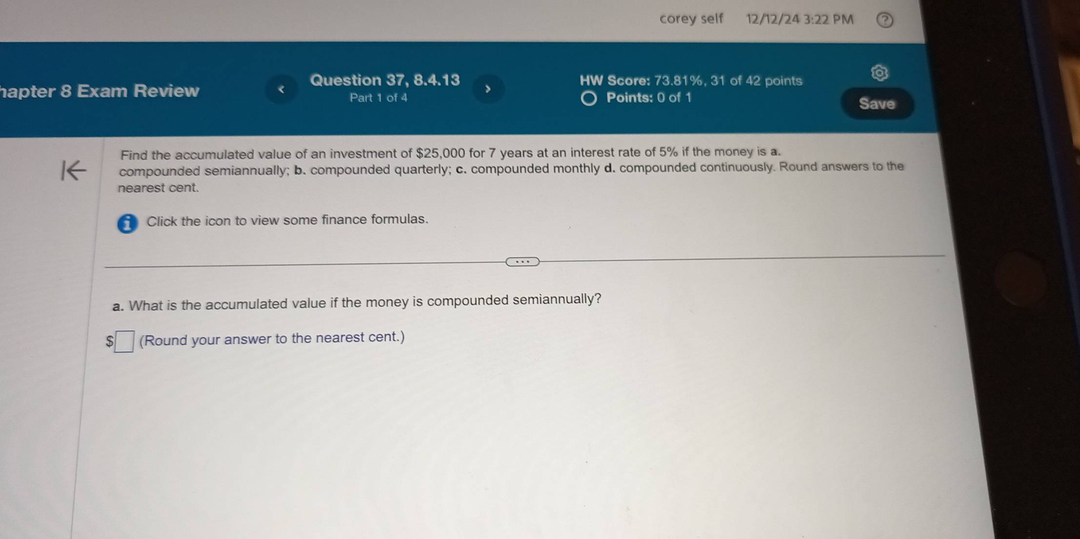 corey self 12/12/24 3:22 PM 
Question 37, 8.4.13 HW Score: 73.81%, 31 of 42 points 
hapter 8 Exam Review > 
Part 1 of 4 Points: 0 of 1 
Save 
Find the accumulated value of an investment of $25,000 for 7 years at an interest rate of 5% if the money is a. 
compounded semiannually; b. compounded quarterly; c. compounded monthly d. compounded continuously. Round answers to the 
nearest cent. 
Click the icon to view some finance formulas. 
a. What is the accumulated value if the money is compounded semiannually? 
S (Round your answer to the nearest cent.)