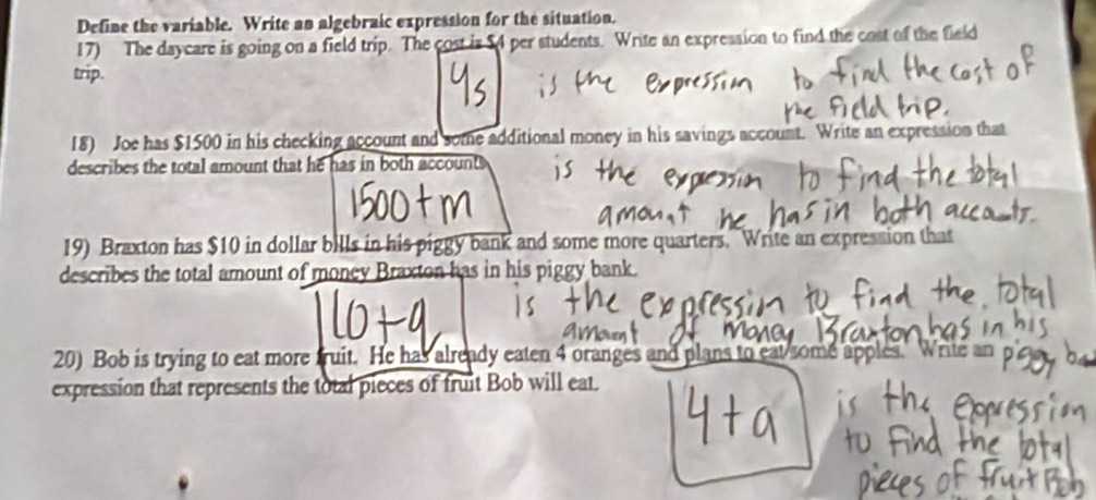 Define the variable. Write an algebraic expression for the situation. 
17) The daycare is going on a field trip. The cost is $4 per students. Write an expression to find the cost of the field 
trip. 
18) Joe has $1500 in his checking account and some additional money in his savings account. Write an expression that 
describes the total amount that he has in both account 
19) Braxton has $10 in dollar bills in his piggy bank and some more quarters. Write an expression that 
describes the total amount of money Braxton has in his piggy bank. 
20) Bob is trying to eat more truit. He has already eaten 4 oranges and plans to eat some apples. Write an 
expression that represents the total pieces of fruit Bob will eat.