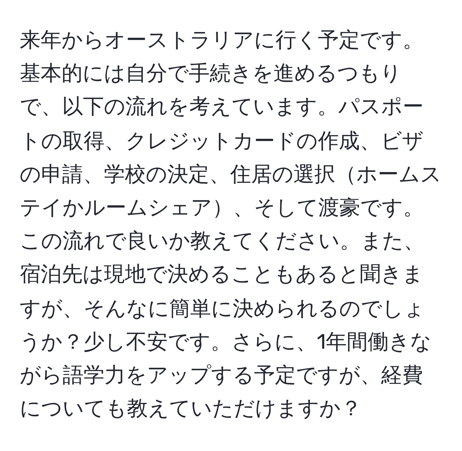 来年からオーストラリアに行く予定です。基本的には自分で手続きを進めるつもりで、以下の流れを考えています。パスポートの取得、クレジットカードの作成、ビザの申請、学校の決定、住居の選択ホームステイかルームシェア、そして渡豪です。この流れで良いか教えてください。また、宿泊先は現地で決めることもあると聞きますが、そんなに簡単に決められるのでしょうか？少し不安です。さらに、1年間働きながら語学力をアップする予定ですが、経費についても教えていただけますか？