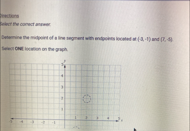 Directions 
Select the correct answer. 
Determine the midpoint of a line segment with endpoints located at (-3,-1) and (7,-5). 
Select ONE location on the graph.