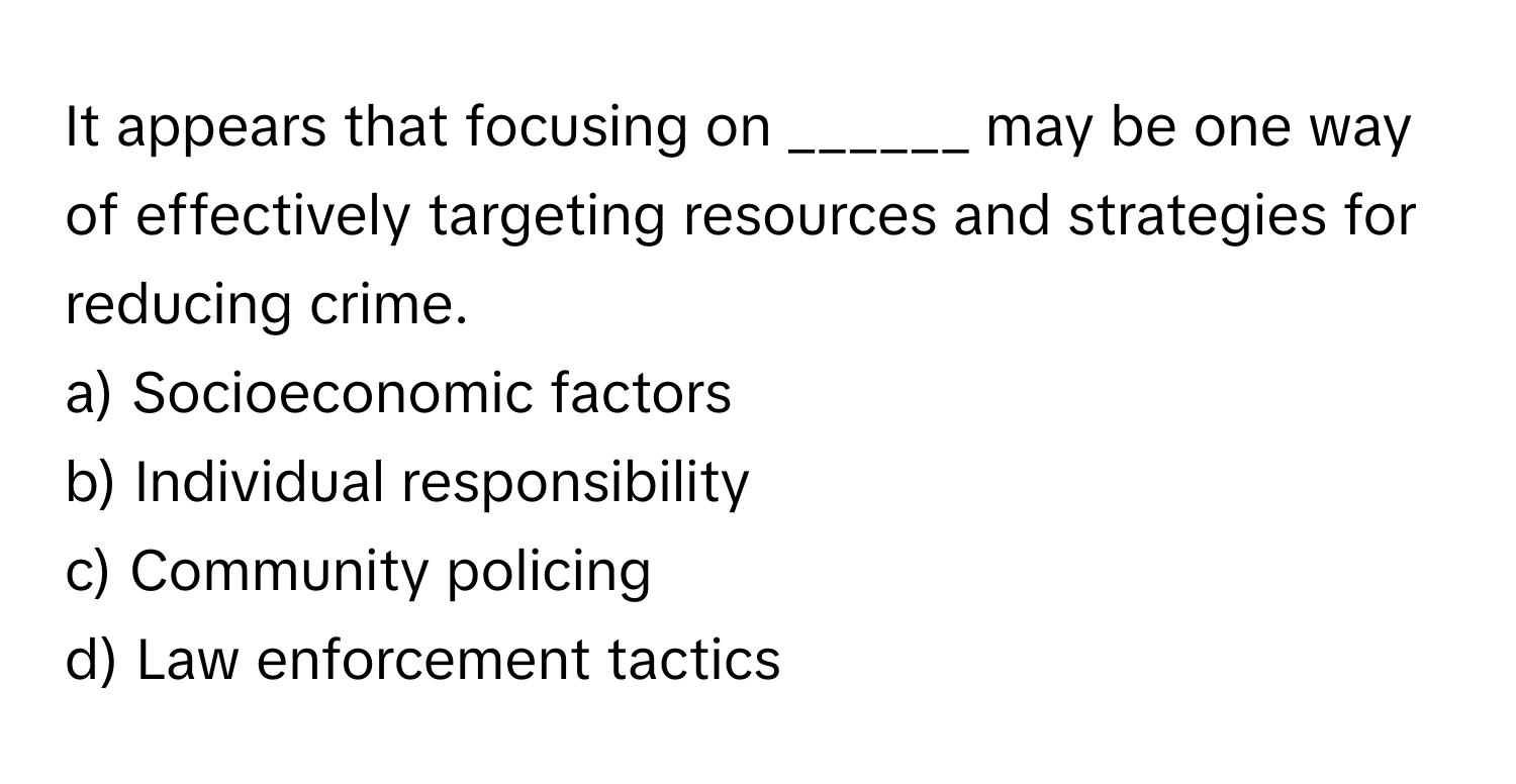 It appears that focusing on ______ may be one way of effectively targeting resources and strategies for reducing crime.

a) Socioeconomic factors
b) Individual responsibility
c) Community policing
d) Law enforcement tactics