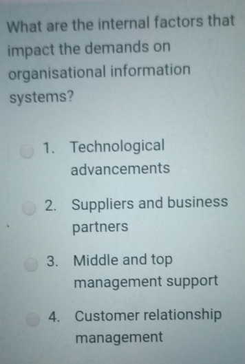 What are the internal factors that
impact the demands on
organisational information
systems?
1. Technological
advancements
2. Suppliers and business
partners
3. Middle and top
management support
4. Customer relationship
management