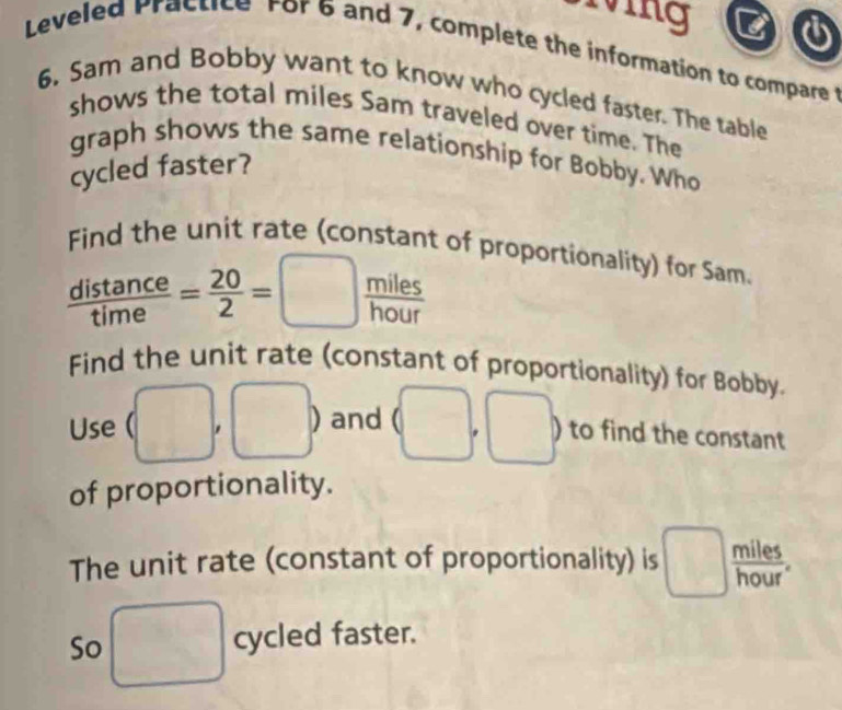 iving 6 
Leveled Practice For 6 and 7, complete the information to compare 
6. Sam and Bobby want to know who cycled faster. The table 
shows the total miles Sam traveled over time. The 
graph shows the same relationship for Bobby. Who 
cycled faster? 
Find the unit rate (constant of proportionality) for Sam.
 distan ce/time = 20/2 =□  miles/hour 
Find the unit rate (constant of proportionality) for Bobby. 
Use (□ ,□ ) and (□ ,□ ) to find the constant 
of proportionality. 
The unit rate (constant of proportionality) is □  miles/hour . 
So □ cycled faster.