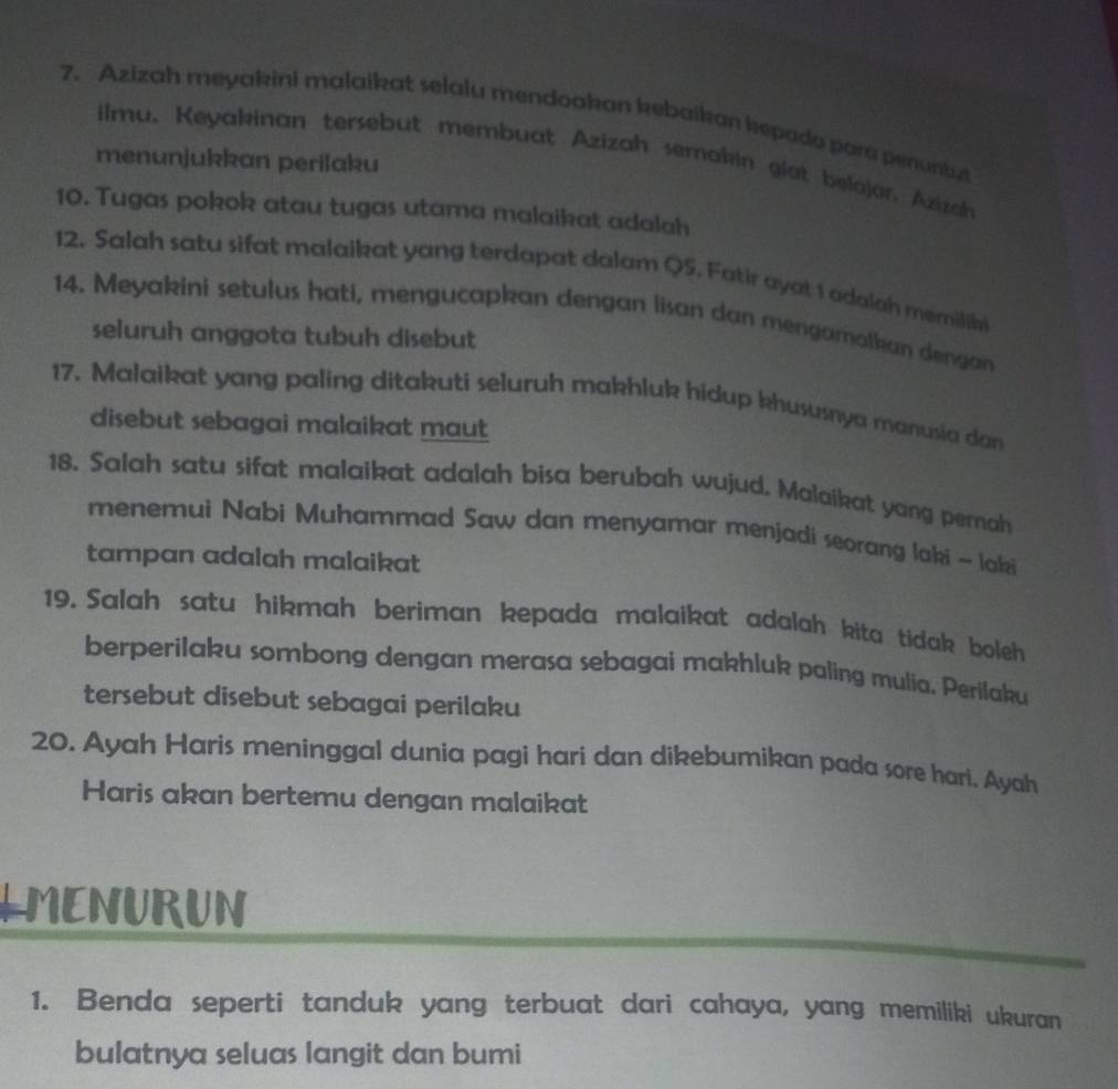 Azizah meyakini malaikat selalu mendookan kebaikan kepada para penuntut 
ilmu. Keyakinan tersebut membuat Azizah semakin giat belajor, Azizan 
menunjukkan perilaku 
10. Tugas pokok atau tugas utama malaikat adalah 
12. Salah satu sifat malaikat yang terdapat dalam QS. Fatir ayat 1 adalah memilihi 
14. Meyakini setulus hati, mengucapkan dengan lisan dan mengamalkan dengan 
seluruh anggota tubuh disebut 
17. Malaikat yang paling ditakuti seluruh makhluk hidup khususnya manusia dan 
disebut sebagai malaikat maut 
18. Salah satu sifat malaikat adalah bisa berubah wujud. Malaikat yang pemah 
menemui Nabi Muhammad Saw dan menyamar menjadi seorang laki ~ loki 
tampan adalah malaikat 
19. Salah satu hikmah beriman kepada malaikat adalah kita tidak boleh 
berperilaku sombong dengan merasa sebagai makhluk paling mulia. Perilaku 
tersebut disebut sebagai perilaku 
20. Ayah Haris meninggal dunia pagi hari dan dikebumikan pada sore hari. Ayah 
Haris akan bertemu dengan malaikat 
LMENURUN 
1. Benda seperti tanduk yang terbuat dari cahaya, yang memiliki ukuran 
bulatnya seluas langit dan bumi