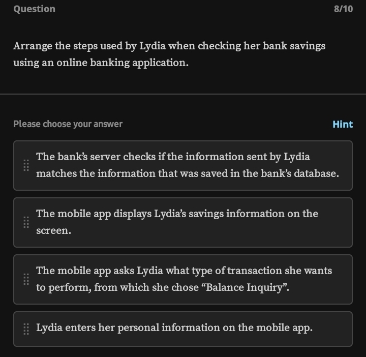 Question 8/10
Arrange the steps used by Lydia when checking her bank savings
using an online banking application.
Please choose your answer Hint
The bank’s server checks if the information sent by Lydia
matches the information that was saved in the bank’s database.
The mobile app displays Lydia’s savings information on the
screen.
The mobile app asks Lydia what type of transaction she wants
to perform, from which she chose “Balance Inquiry”.
Lydia enters her personal information on the mobile app.