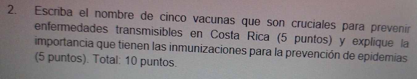 Escriba el nombre de cinco vacunas que son cruciales para prevenir 
enfermedades transmisibles en Costa Rica (5 puntos) y explique la 
importancia que tienen las inmunizaciones para la prevención de epidemias 
(5 puntos). Total: 10 puntos.