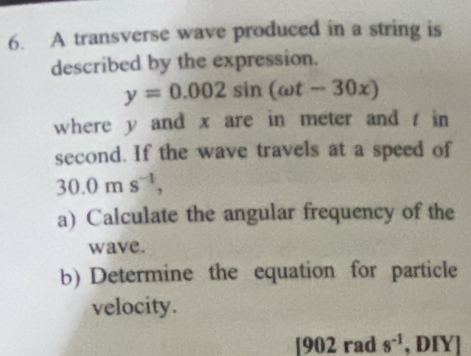 A transverse wave produced in a string is 
described by the expression.
y=0.002sin (omega t-30x)
where y and x are in meter and t in 
second. If the wave travels at a speed of
30.0ms^(-1), 
a) Calculate the angular frequency of the 
wave. 
b) Determine the equation for particle 
velocity.
|9 02 rad s^(-1) , ĐIY]