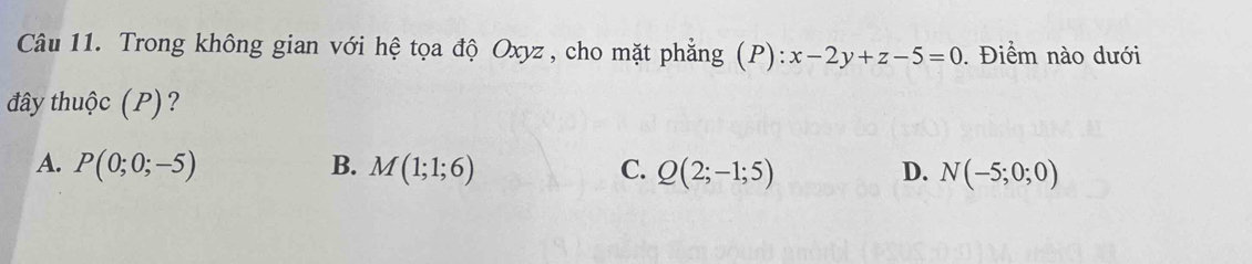 Trong không gian với hệ tọa độ Oxyz, cho mặt phẳng (P): x-2y+z-5=0. Điểm nào dưới
đây thuộc (P)?
A. P(0;0;-5) B. M(1;1;6) C. Q(2;-1;5) D. N(-5;0;0)