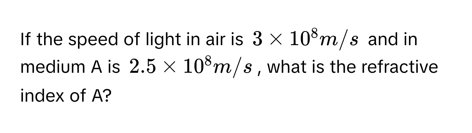 If the speed of light in air is $3 * 10^8 m/s$ and in medium A is $2.5 * 10^8 m/s$, what is the refractive index of A?