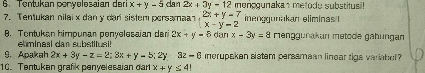 Tentukan penyelesaian dari x+y=5 dan 2x+3y=12 menggunakan metode substitusi! 
7. Tentukan nilai x dan y dari sistem persamaan beginarrayl 2x+y=7 x-y=2endarray. menggunakan eliminasi! 
8. Tentukan himpunan penyelesaian dari 2x+y=6 dan x+3y=8 menggunakan metode gabungan 
eliminasi dan substitusi! 
9. Apakah 2x+3y-z=2; 3x+y=5; 2y-3z=6 merupakan sistem persamaan linear tiga variabel? 
10. Tentukan grafik penyelesaian dari x+y≤ 4!