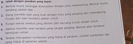 Isilah dengan jawaban yang tepat. 
1. Bentuk mulut serangga disesuaikan dengan jenis makanannya. Bentuk mulut 
belalang adalah tipe , . , . 
2. Elang memiliki kaki yang kuat dengan kuku yang panjang dan melengkung. 
Fungsi dari kaki tersebut adalah untuk . . . . 
3. Fungsi warna rambut yang dimiliki oleh beruang kutub adalah untuk . . . 
4. Kaktus memiliki akar serabut yang sangat panjang. Bentuk akar tersebut 
bertujuan untuk . . . . 
5. Teratai merupakan tumbuhan yang hidup di perairan. Contoh tumbuhan lain 
yang hidup di perairan adalah . . . .