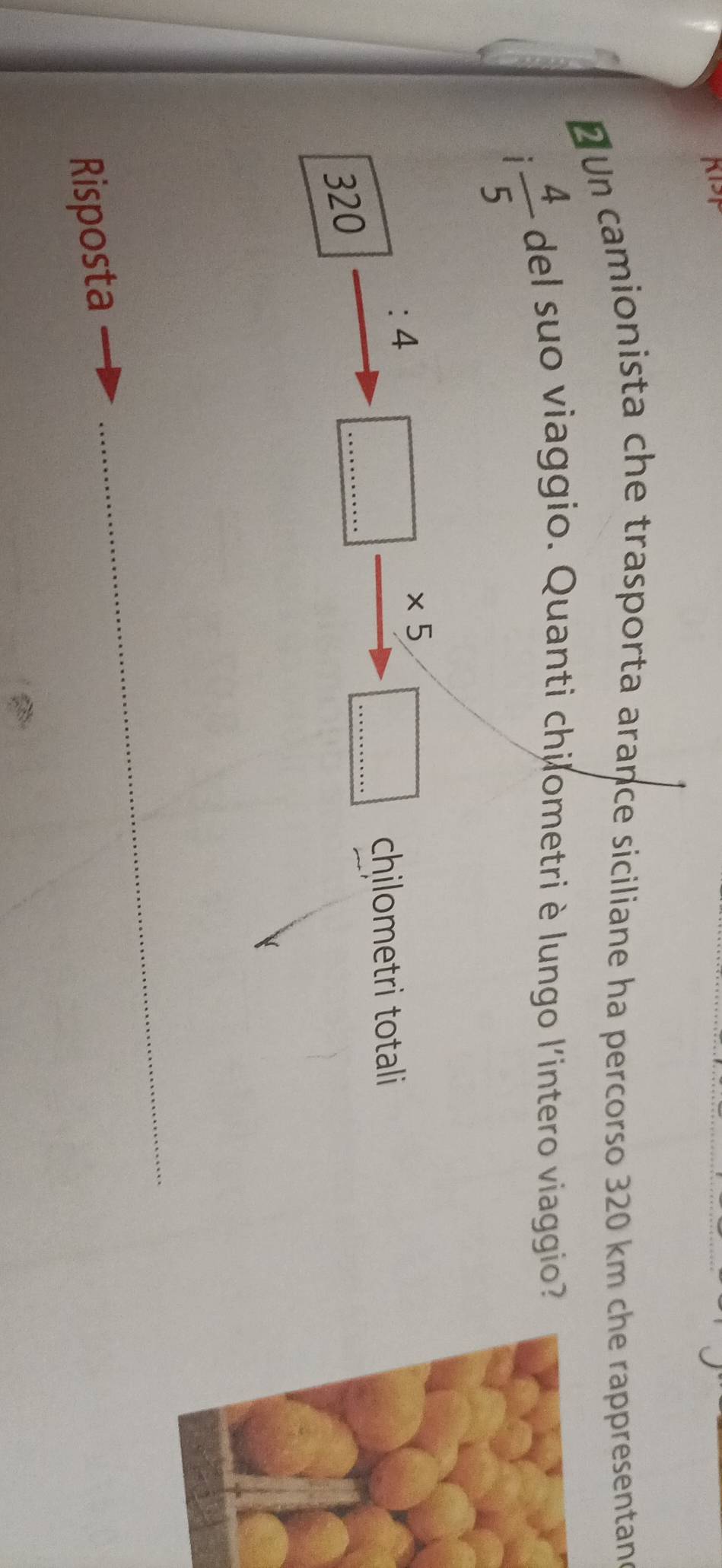 Un camionista che trasporta arance siciliane ha percorso 320 km che rappresentan 
1  4/5 
del suo viaggio. Quanti chilometri è lungo l'intero viaggio 
: 4
* 5
_ 
chilometri totali
320
_ 
Risposta 
_