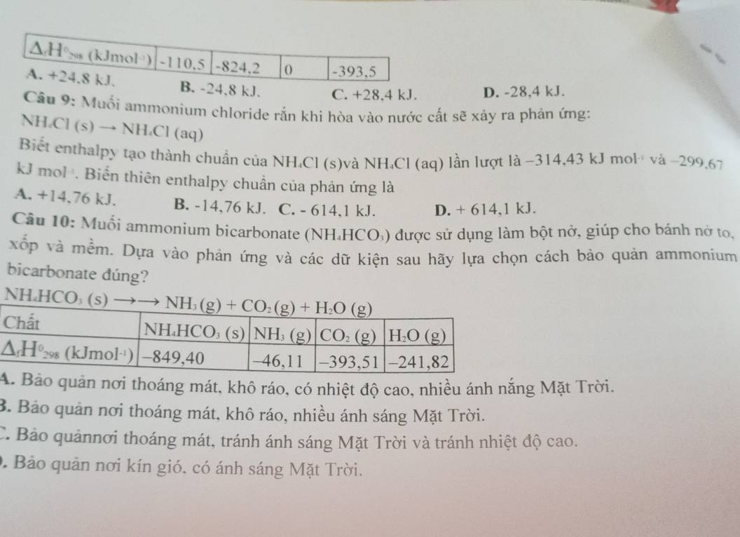 4,8 kJ. C. +28.4 kJ. D. -28,4 kJ.
Câu 9: Muối ammonium chloride rắn khi hòa vào nước cất sẽ xảy ra phản ứng:
NH_4Cl(s)to NH_4Cl a q)
Biết enthalpy tạo thành chuẩn của NH₄Cl (s)và NH₄Cl (aq) lần lượt là −314,43 kJ mol và −299.67
kJ mol . Biến thiên enthalpy chuẩn của phản ứng là
A. +14.76 kJ. B. -14,76 kJ. C. - 614,1 kJ. D. + 614,1 kJ.
Câu 10: Muối ammonium bicarbonate (NH₄HCO₃) được sử dụng làm bột nở, giúp cho bánh nở to,
xốp và mềm. Dựa vào phản ứng và các dữ kiện sau hãy lựa chọn cách bảo quản ammonium
bicarbonate dúng?
NH₄HCO₃ (
ảo quản nơi thoáng mát, khô ráo, có nhiệt độ cao, nhiều ánh nắng Mặt Trời.
B. Bảo quản nơi thoáng mát, khô ráo, nhiều ánh sáng Mặt Trời.
C. Bảo quảnnơi thoáng mát, tránh ánh sáng Mặt Trời và tránh nhiệt độ cao.
0. Bảo quản nơi kín gió, có ánh sáng Mặt Trời.