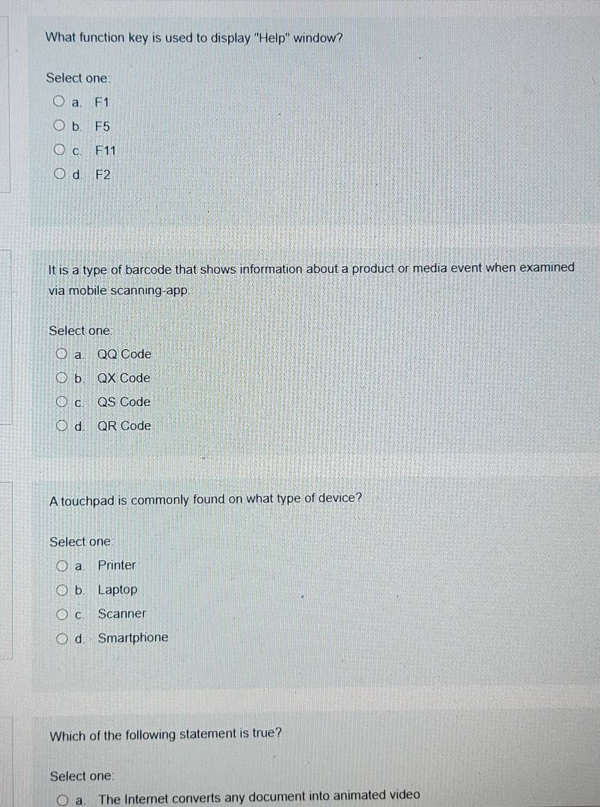 What function key is used to display ''Help'' window?
Select one:
a F1
b. F5
c. F11
d. F2
It is a type of barcode that shows information about a product or media event when examined
via mobile scanning-app
Select one
a. QQ Code
b. QX Code
c. QS Code
d. QR Code
A touchpad is commonly found on what type of device?
Select one
a. Printer
b. Laptop
c. Scanner
d. Smartphone
Which of the following statement is true?
Select one:
○ a. The Internet converts any document into animated video