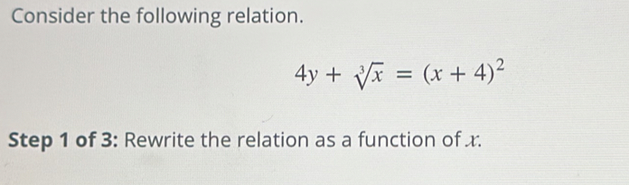 Consider the following relation.
4y+sqrt[3](x)=(x+4)^2
Step 1 of 3: Rewrite the relation as a function of x.