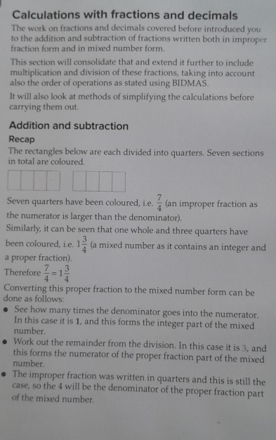 Calculations with fractions and decimals 
The work on fractions and decimals covered before introduced you 
to the addition and subtraction of fractions written both in improper 
fraction form and in mixed number form. 
This section will consolidate that and extend it further to include 
multiplication and division of these fractions, taking into account 
also the order of operations as stated using BIDMAS. 
It will also look at methods of simplifying the calculations before 
carrying them out. 
Addition and subtraction 
Recap 
The rectangles below are each divided into quarters. Seven sections 
in total are coloured. 
Seven quarters have been coloured, i.e.  7/4  (an improper fraction as 
the numerator is larger than the denominator). 
Similarly, it can be seen that one whole and three quarters have 
been coloured, i.e. 1 3/4  (a mixed number as it contains an integer and 
a proper fraction). 
Therefore  7/4 =1 3/4 
Converting this proper fraction to the mixed number form can be 
done as follows: 
See how many times the denominator goes into the numerator. 
In this case it is 1, and this forms the integer part of the mixed 
number. 
Work out the remainder from the division. In this case it is 3, and 
this forms the numerator of the proper fraction part of the mixed 
number. 
The improper fraction was written in quarters and this is still the 
case, so the 4 will be the denominator of the proper fraction part 
of the mixed number.