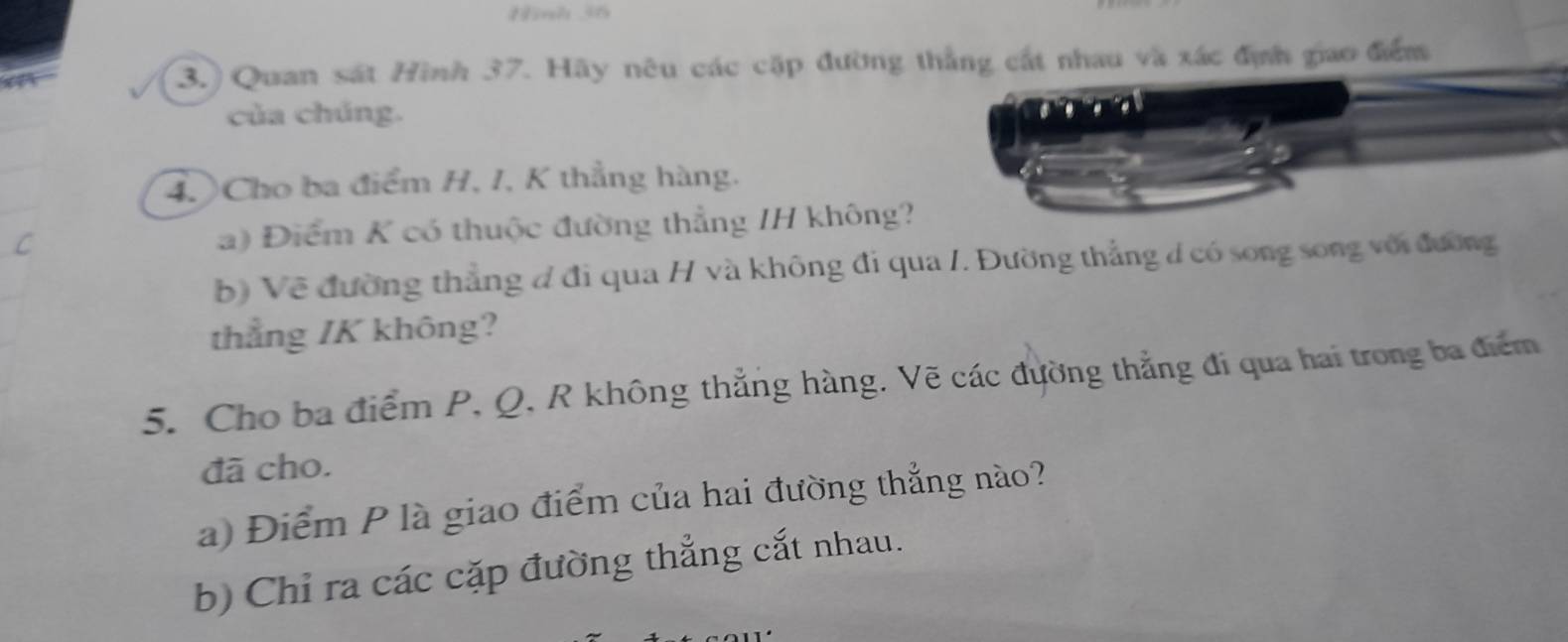 Hnh 36
3.) Quan sát Hình 37. Hãy nêu các cặp đường thắng cát nhau và xác địn giao điểm 
của chúng. 
4. Cho ba điểm H, I, K thẳng hàng. 
C 
a) Điểm K có thuộc đường thẳng IH không? 
b) Về đường thẳng đ đi qua H và không đi qua /. Đường thẳng d có song song với đường 
thẳng / K không? 
5. Cho ba điểm P, Q, R không thẳng hàng. Vẽ các đường thẳng đi qua hai trong ba điểm 
đã cho. 
a) Điểm P là giao điểm của hai đường thẳng nào? 
b) Chỉ ra các cặp đường thẳng cắt nhau.