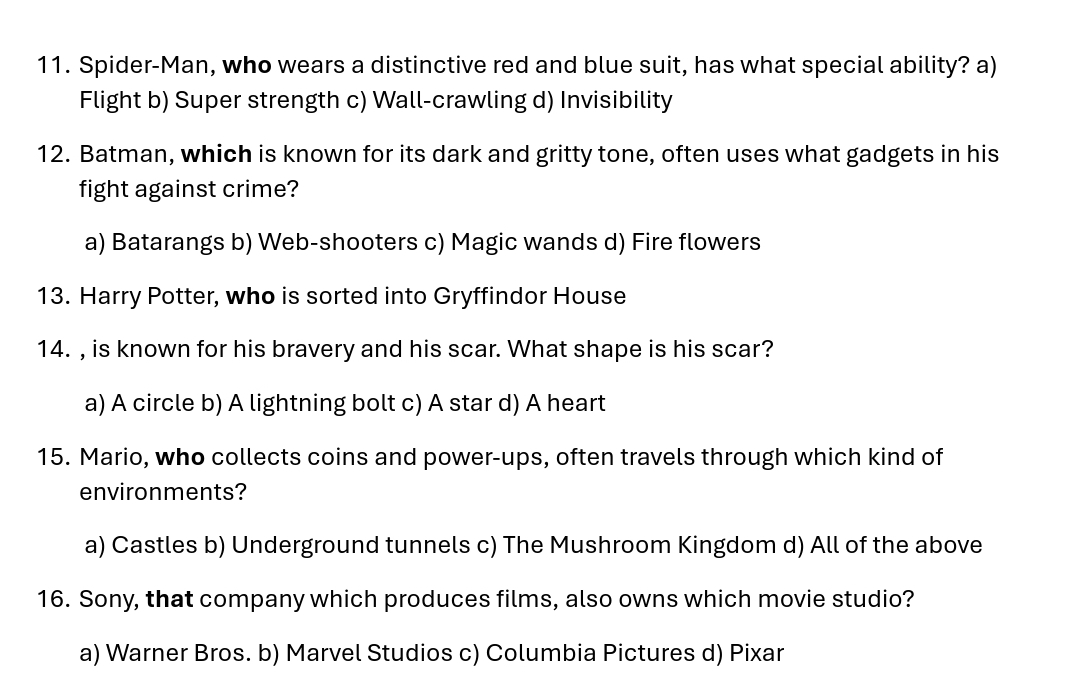 Spider-Man, who wears a distinctive red and blue suit, has what special ability? a)
Flight b) Super strength c) Wall-crawling d) Invisibility
12. Batman, which is known for its dark and gritty tone, often uses what gadgets in his
fight against crime?
a) Batarangs b) Web-shooters c) Magic wands d) Fire flowers
13. Harry Potter, who is sorted into Gryffindor House
14. , is known for his bravery and his scar. What shape is his scar?
a) A circle b) A lightning bolt c) A star d) A heart
15. Mario, who collects coins and power-ups, often travels through which kind of
environments?
a) Castles b) Underground tunnels c) The Mushroom Kingdom d) All of the above
16. Sony, that company which produces films, also owns which movie studio?
a) Warner Bros. b) Marvel Studios c) Columbia Pictures d) Pixar