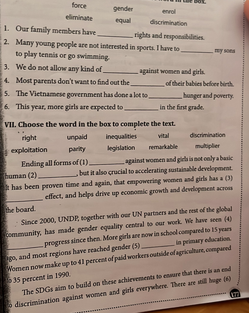 the box.
force gender enrol
eliminate equal discrimination
1. Our family members have _rights and responsibilities.
2. Many young people are not interested in sports. I have to_
my sons
to play tennis or go swimming.
3. We do not allow any kind of_ against women and girls.
4. Most parents don't want to find out the_ of their babies before birth.
5. The Vietnamese government has done a lot to_ hunger and poverty.
6. This year, more girls are expected to_ in the first grade.
VII. Choose the word in the box to complete the text.
right unpaid inequalities vital discrimination
exploitation parity legislation remarkable multiplier
Ending all forms of (1)_ against women and girls is not only a basic
human (2)_ , but it also çrucial to accelerating sustainable development.
It has been proven time and again, that empowering women and girls has a (3)
_
effect, and helps drive up economic growth and development across
the board.
Since 2000, UNDP, together with our UN partners and the rest of the global
community, has made gender equality central to our work. We have seen (4)
progress since then. More girls are now in school compared to 15 years
ago, and most regions have reached gender (5) _in primary education.
Women now make up to 41 percent of paid workers outside of agriculture, compared
to 35 percent in 1990.
The SDGs aim to build on these achievements to ensure that there is an end
to discrimination against women and girls everywhere. There are still huge (6)
1