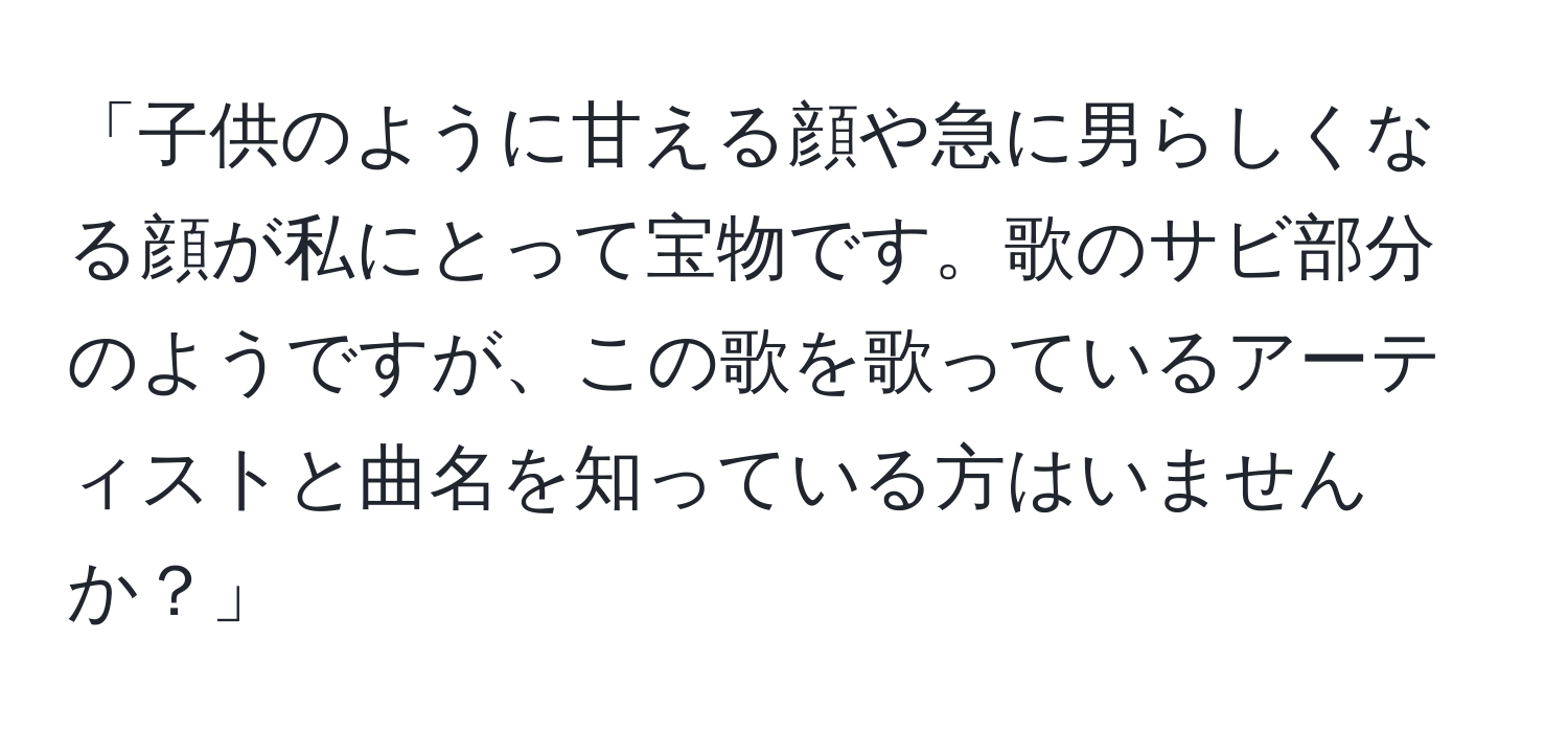 「子供のように甘える顔や急に男らしくなる顔が私にとって宝物です。歌のサビ部分のようですが、この歌を歌っているアーティストと曲名を知っている方はいませんか？」