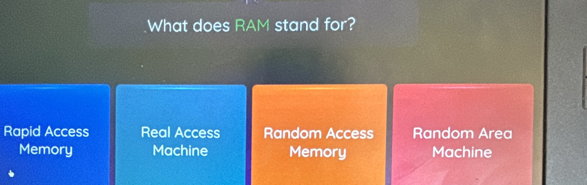 What does RAM stand for?
Rapid Access Real Access Random Access Random Area
Memory Machine Memory Machine