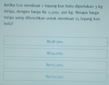 Ketika Eca membuat 2 loyang kue bolu diperlukan 3 kg
terigu, dengan harga Rp 5.500, - per kg. Berapa harga
terigu yang dibutuhkan untuk membuat 15 loyang kue
bolu?
Rp38.500,-
Rp54.000,
Rp115.500,-
Rp123.750,