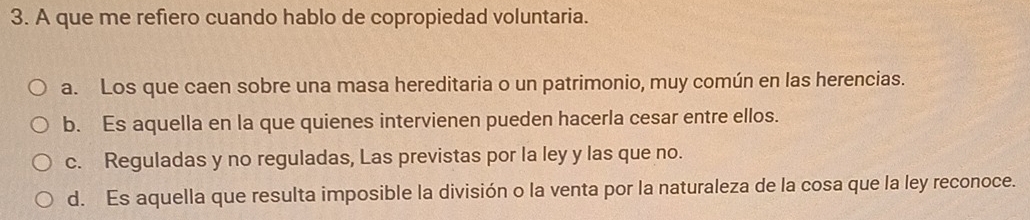 A que me refiero cuando hablo de copropiedad voluntaria.
a. Los que caen sobre una masa hereditaria o un patrimonio, muy común en las herencias.
b. Es aquella en la que quienes intervienen pueden hacerla cesar entre ellos.
c. Reguladas y no reguladas, Las previstas por la ley y las que no.
d. Es aquella que resulta imposible la división o la venta por la naturaleza de la cosa que la ley reconoce.