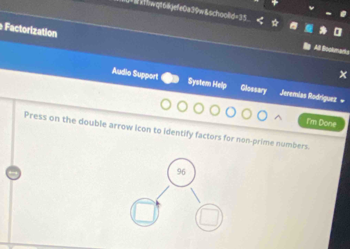 U=1xt/wqt6ikjefe0a39w&school|d=35 
Factorization 
All Bookmarks 
Audio Support System Help Glossary Jeremias Rodríguez « 
I'm Done 
Press on the double arrow icon to identify factors for non-prime numbers.