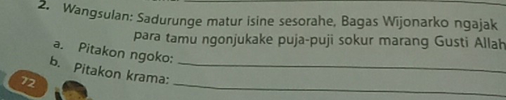 Wangsulan: Sadurunge matur isine sesorahe, Bagas Wijonarko ngajak 
para tamu ngonjukake puja-puji sokur marang Gusti Allah 
a. Pitakon ngoko: 
b. Pitakon krama:_
72
_