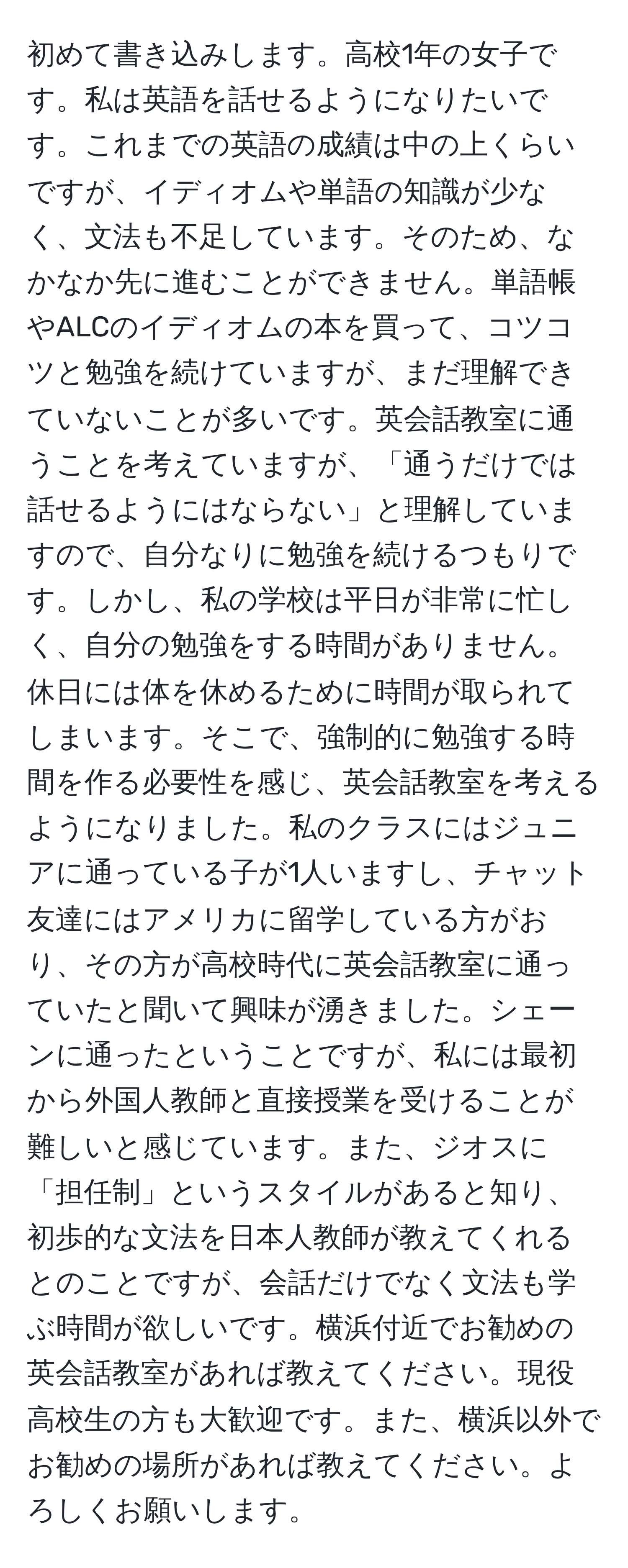 初めて書き込みします。高校1年の女子です。私は英語を話せるようになりたいです。これまでの英語の成績は中の上くらいですが、イディオムや単語の知識が少なく、文法も不足しています。そのため、なかなか先に進むことができません。単語帳やALCのイディオムの本を買って、コツコツと勉強を続けていますが、まだ理解できていないことが多いです。英会話教室に通うことを考えていますが、「通うだけでは話せるようにはならない」と理解していますので、自分なりに勉強を続けるつもりです。しかし、私の学校は平日が非常に忙しく、自分の勉強をする時間がありません。休日には体を休めるために時間が取られてしまいます。そこで、強制的に勉強する時間を作る必要性を感じ、英会話教室を考えるようになりました。私のクラスにはジュニアに通っている子が1人いますし、チャット友達にはアメリカに留学している方がおり、その方が高校時代に英会話教室に通っていたと聞いて興味が湧きました。シェーンに通ったということですが、私には最初から外国人教師と直接授業を受けることが難しいと感じています。また、ジオスに「担任制」というスタイルがあると知り、初歩的な文法を日本人教師が教えてくれるとのことですが、会話だけでなく文法も学ぶ時間が欲しいです。横浜付近でお勧めの英会話教室があれば教えてください。現役高校生の方も大歓迎です。また、横浜以外でお勧めの場所があれば教えてください。よろしくお願いします。