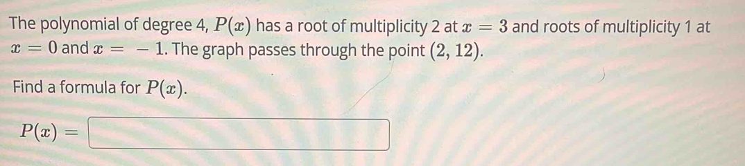 The polynomial of degree 4, P(x) has a root of multiplicity 2 at x=3 and roots of multiplicity 1 at
x=0 and x=-1.. The graph passes through the point (2,12). 
Find a formula for P(x).
P(x)=□