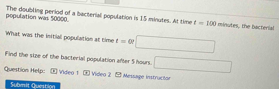 population was 50000. 
The doubling period of a bacterial population is 15 minutes. At time t=100minutes , the bacterial 
What was the initial population at time t=0 ? □ 
Find the size of the bacterial population after 5 hours. □ 
Question Help: Video 1 - Video 2 - Message instructor 
Submit Question