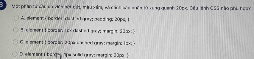 a Một phần tử cần có viền nét đứt, màu xám, và cách các phần tử xung quanh 20px. Câu lệnh CSS nào phù hợp?
A. element  border: dashed gray; padding: 20px; 
B. element  border: 1px dashed gray; margin: 20px; 
C. element  border: 20px dashed gray; margin: 1px; 
D. element  bord r: 1px solid gray; margin: 20px; 