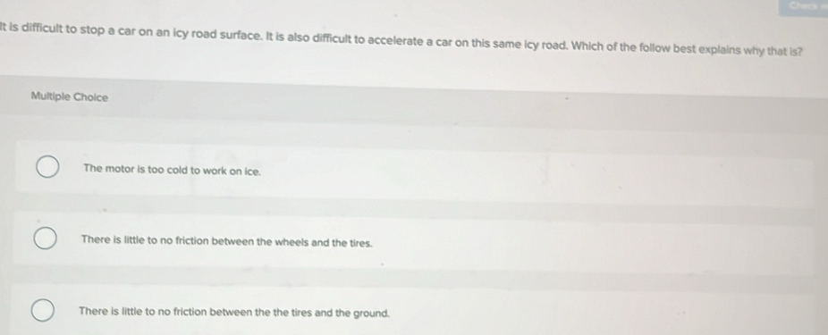 Cherk 
It is difficult to stop a car on an icy road surface. It is also difficult to accelerate a car on this same icy road. Which of the follow best explains why that is?
Multiple Choice
The motor is too cold to work on ice.
There is little to no friction between the wheels and the tires.
There is little to no friction between the the tires and the ground.