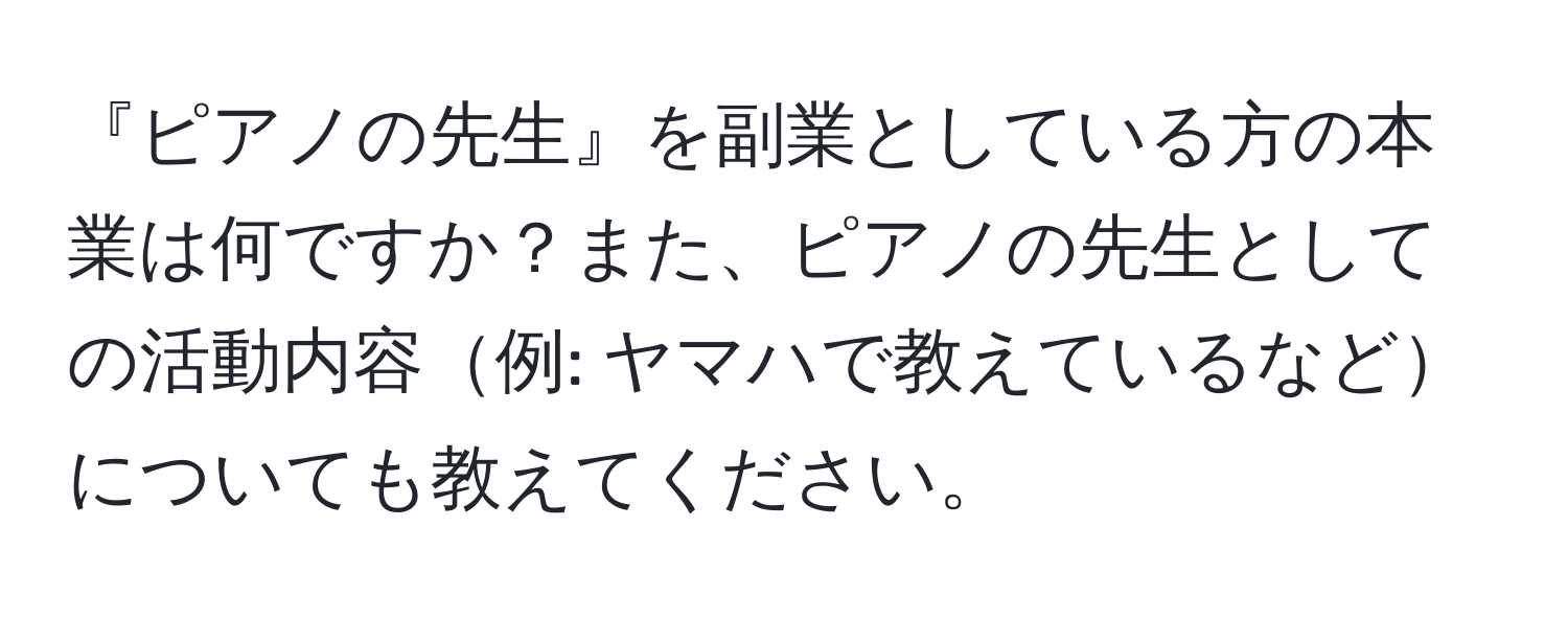 『ピアノの先生』を副業としている方の本業は何ですか？また、ピアノの先生としての活動内容例: ヤマハで教えているなどについても教えてください。