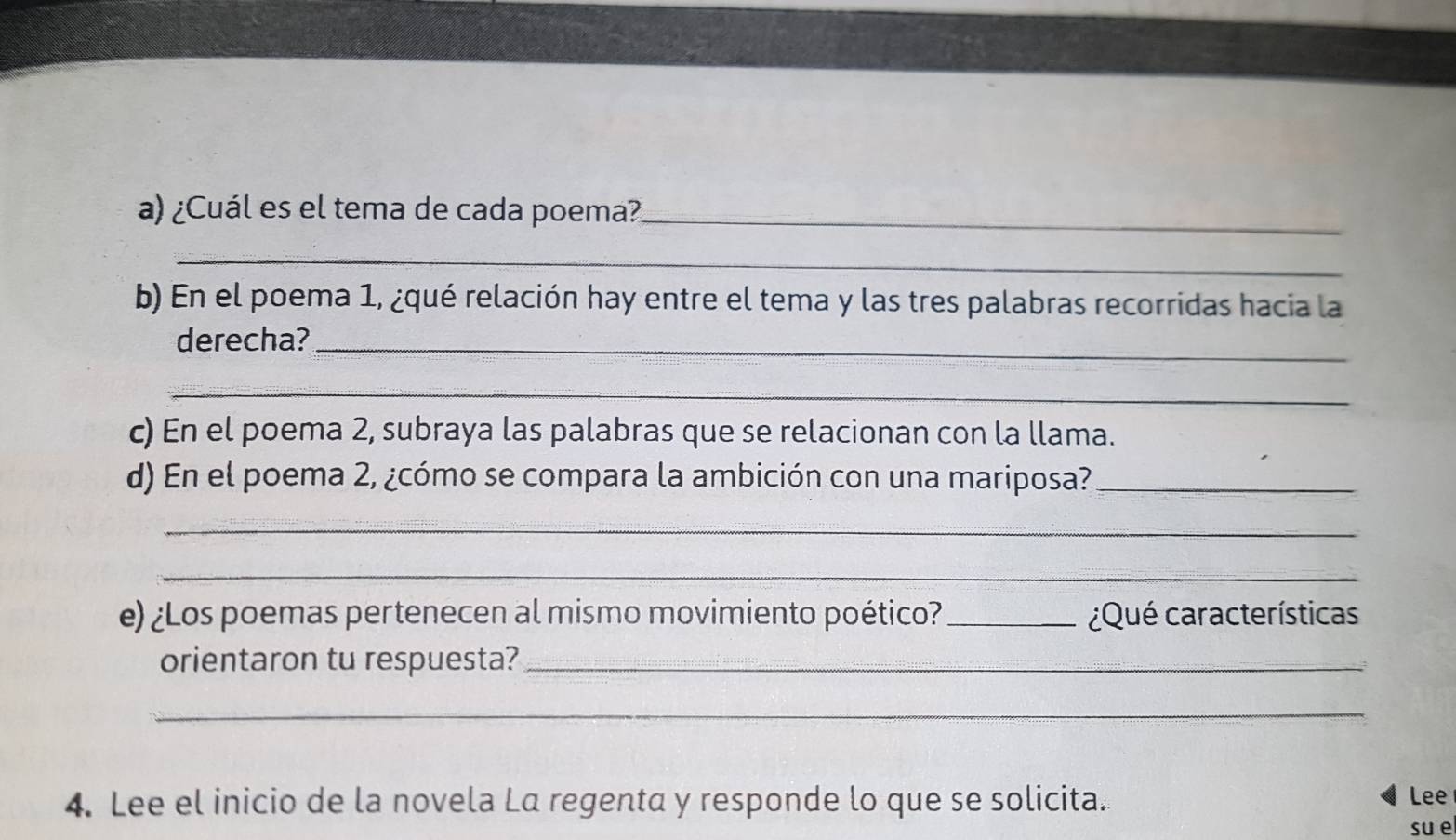 ¿Cuál es el tema de cada poema?_ 
_ 
b) En el poema 1, ¿qué relación hay entre el tema y las tres palabras recorridas hacia la 
derecha?_ 
_ 
c) En el poema 2, subraya las palabras que se relacionan con la llama. 
d) En el poema 2, ¿cómo se compara la ambición con una mariposa?_ 
_ 
_ 
e) ¿Los poemas pertenecen al mismo movimiento poético?_ ¿Qué características 
orientaron tu respuesta?_ 
_ 
4. Lee el inicio de la novela La regenta y responde lo que se solicita. Lee 
su e